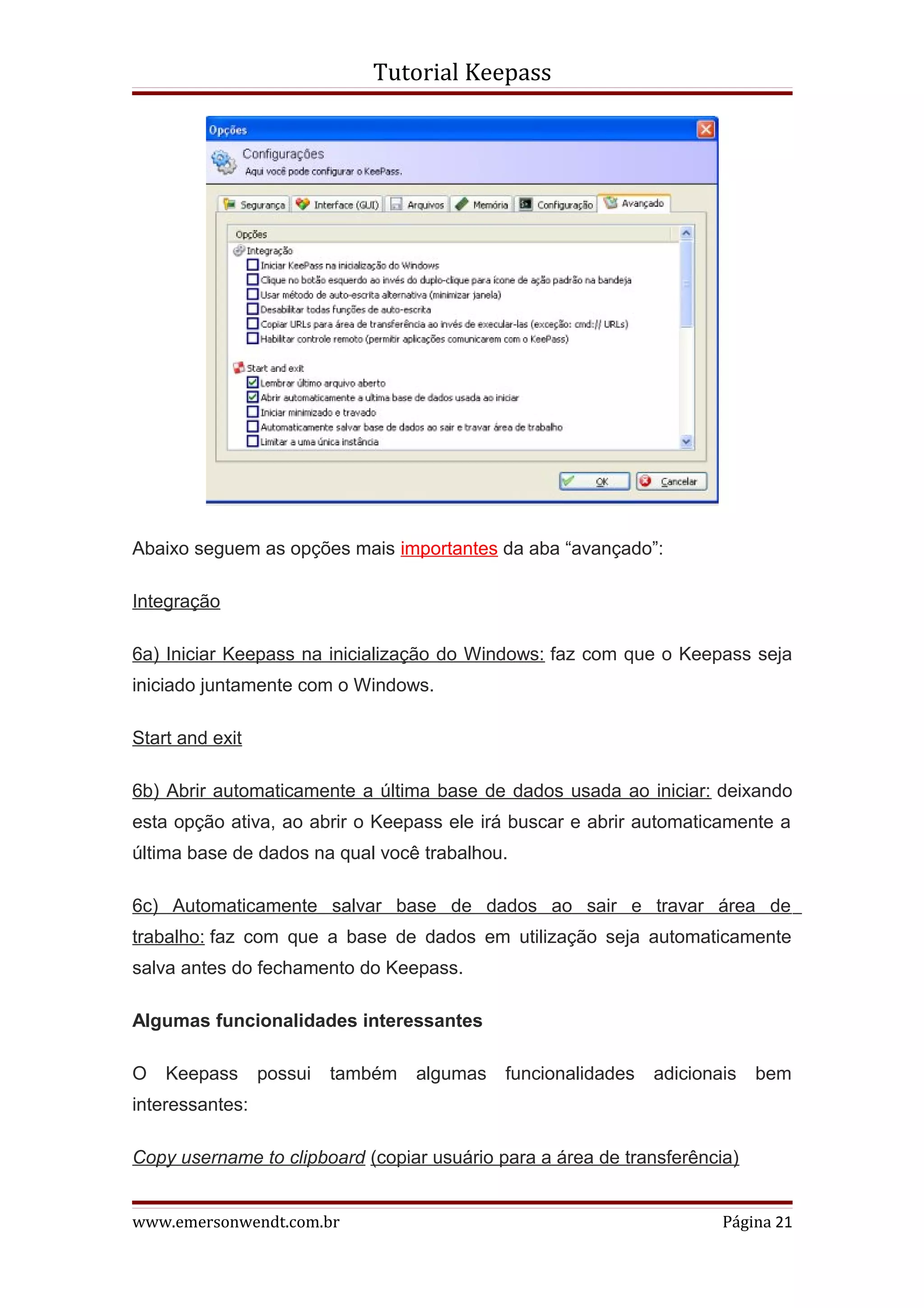 Tutorial Keepass




Abaixo seguem as opções mais importantes da aba “avançado”:

Integração

6a) Iniciar Keepass na inicialização do Windows: faz com que o Keepass seja
iniciado juntamente com o Windows.

Start and exit

6b) Abrir automaticamente a última base de dados usada ao iniciar: deixando
esta opção ativa, ao abrir o Keepass ele irá buscar e abrir automaticamente a
última base de dados na qual você trabalhou.

6c) Automaticamente salvar base de dados ao sair e travar área de
trabalho: faz com que a base de dados em utilização seja automaticamente
salva antes do fechamento do Keepass.

Algumas funcionalidades interessantes

O   Keepass      possui   também   algumas   funcionalidades   adicionais   bem
interessantes:

Copy username to clipboard (copiar usuário para a área de transferência)


www.emersonwendt.com.br                                                Página 21
 