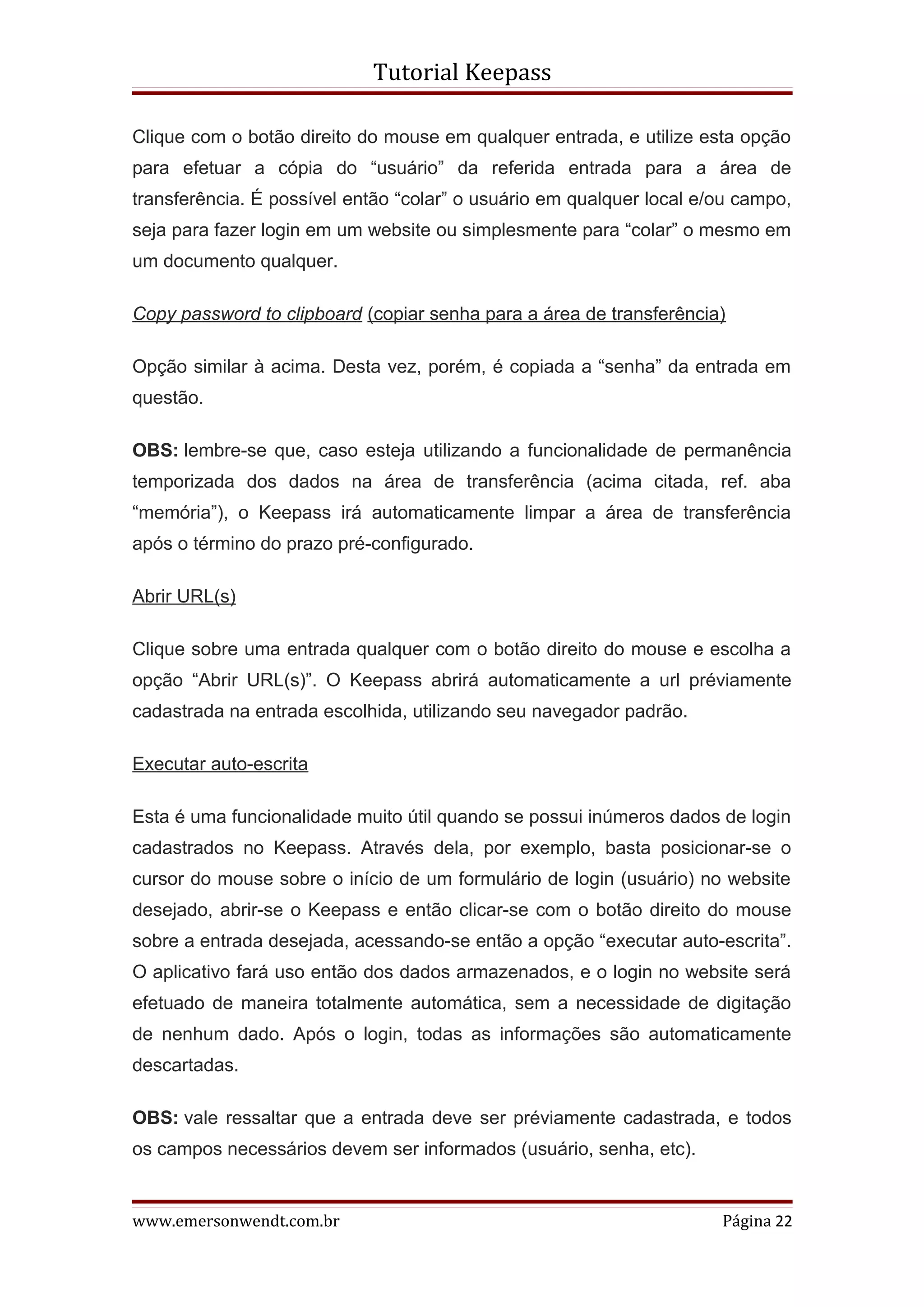 Tutorial Keepass

Clique com o botão direito do mouse em qualquer entrada, e utilize esta opção
para efetuar a cópia do “usuário” da referida entrada para a área de
transferência. É possível então “colar” o usuário em qualquer local e/ou campo,
seja para fazer login em um website ou simplesmente para “colar” o mesmo em
um documento qualquer.

Copy password to clipboard (copiar senha para a área de transferência)

Opção similar à acima. Desta vez, porém, é copiada a “senha” da entrada em
questão.

OBS: lembre-se que, caso esteja utilizando a funcionalidade de permanência
temporizada dos dados na área de transferência (acima citada, ref. aba
“memória”), o Keepass irá automaticamente limpar a área de transferência
após o término do prazo pré-configurado.

Abrir URL(s)

Clique sobre uma entrada qualquer com o botão direito do mouse e escolha a
opção “Abrir URL(s)”. O Keepass abrirá automaticamente a url préviamente
cadastrada na entrada escolhida, utilizando seu navegador padrão.

Executar auto-escrita

Esta é uma funcionalidade muito útil quando se possui inúmeros dados de login
cadastrados no Keepass. Através dela, por exemplo, basta posicionar-se o
cursor do mouse sobre o início de um formulário de login (usuário) no website
desejado, abrir-se o Keepass e então clicar-se com o botão direito do mouse
sobre a entrada desejada, acessando-se então a opção “executar auto-escrita”.
O aplicativo fará uso então dos dados armazenados, e o login no website será
efetuado de maneira totalmente automática, sem a necessidade de digitação
de nenhum dado. Após o login, todas as informações são automaticamente
descartadas.

OBS: vale ressaltar que a entrada deve ser préviamente cadastrada, e todos
os campos necessários devem ser informados (usuário, senha, etc).


www.emersonwendt.com.br                                               Página 22
 
