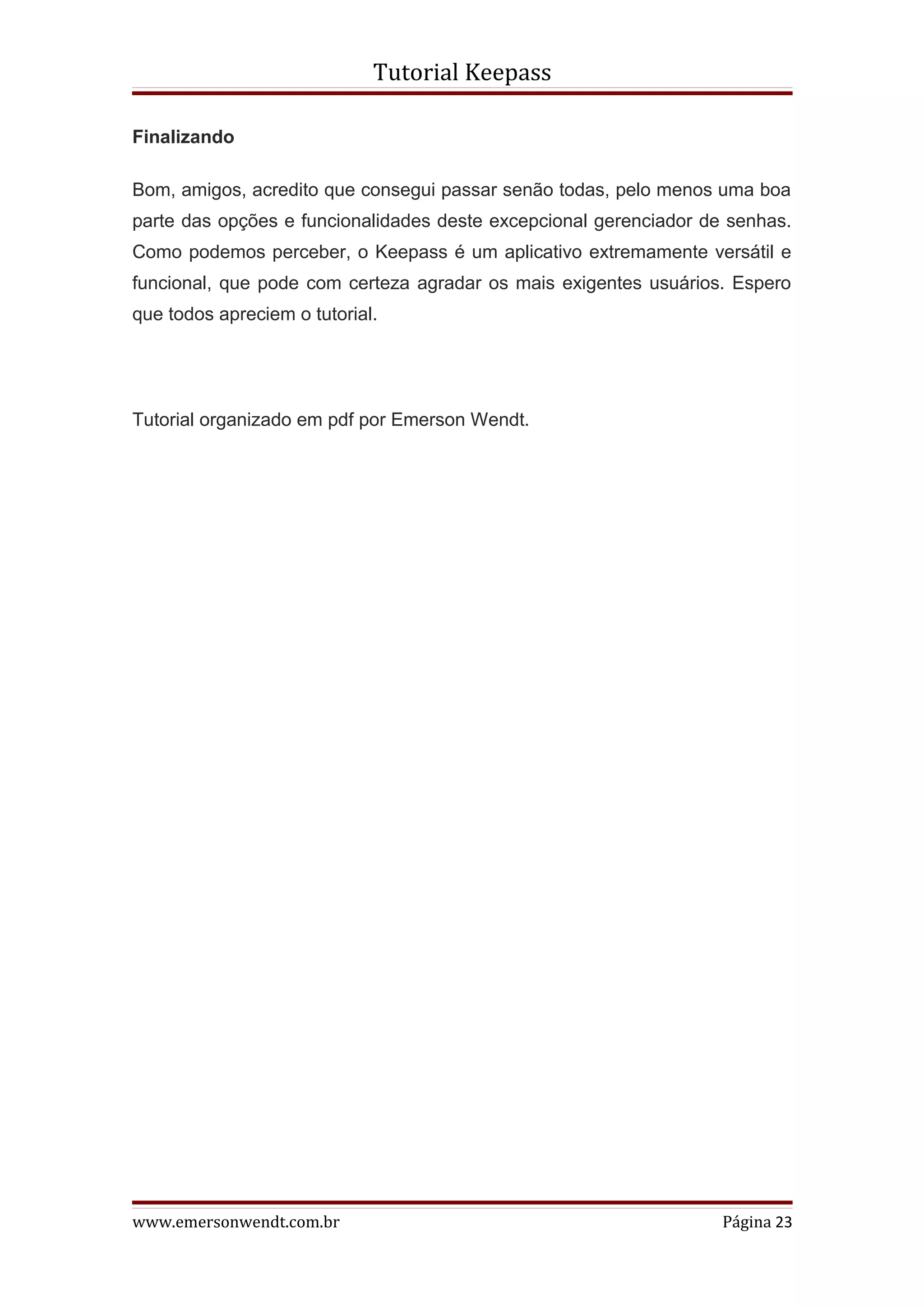 Tutorial Keepass

Finalizando

Bom, amigos, acredito que consegui passar senão todas, pelo menos uma boa
parte das opções e funcionalidades deste excepcional gerenciador de senhas.
Como podemos perceber, o Keepass é um aplicativo extremamente versátil e
funcional, que pode com certeza agradar os mais exigentes usuários. Espero
que todos apreciem o tutorial.




Tutorial organizado em pdf por Emerson Wendt.




www.emersonwendt.com.br                                            Página 23
 