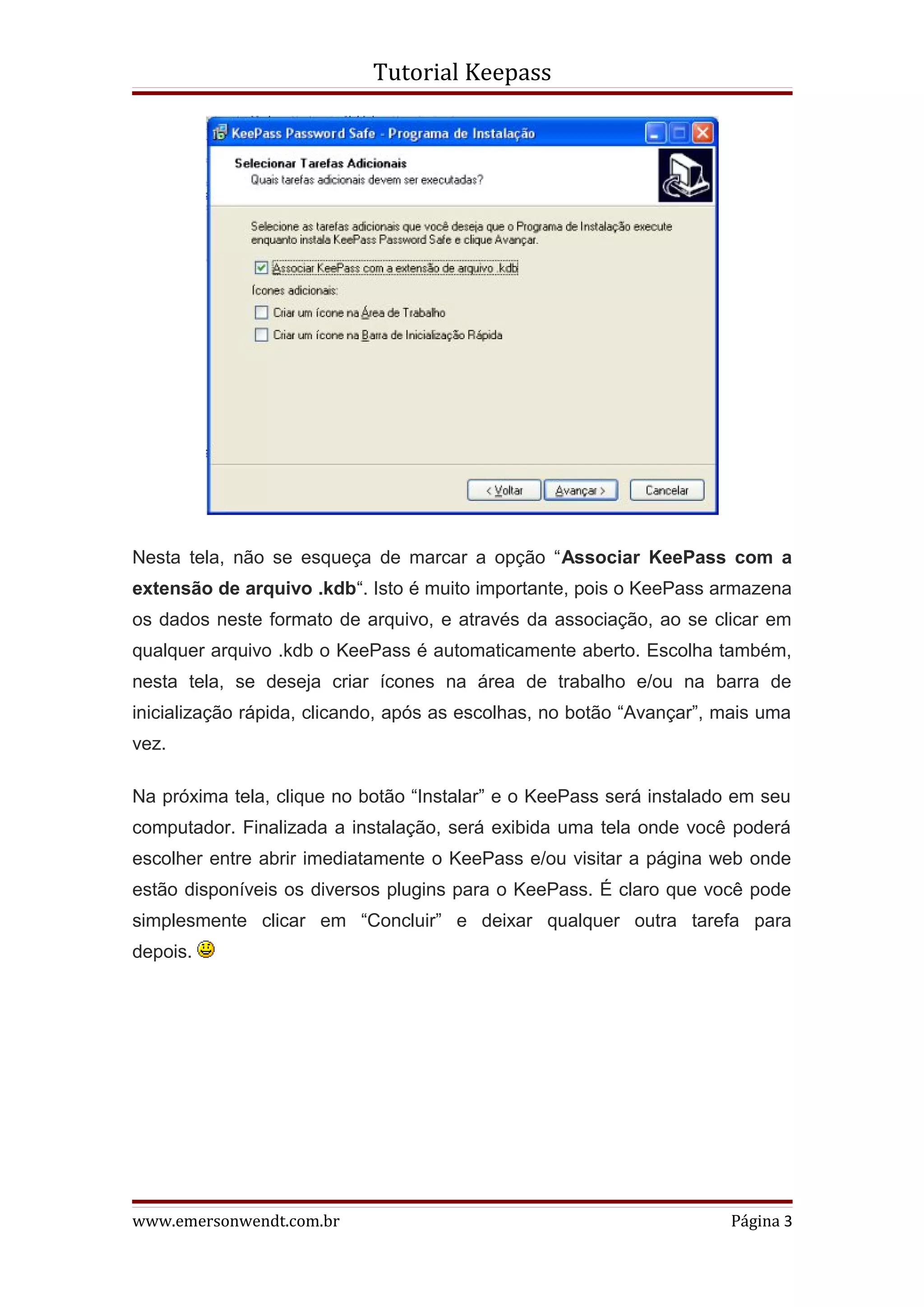 Tutorial Keepass




Nesta tela, não se esqueça de marcar a opção “Associar KeePass com a
extensão de arquivo .kdb“. Isto é muito importante, pois o KeePass armazena
os dados neste formato de arquivo, e através da associação, ao se clicar em
qualquer arquivo .kdb o KeePass é automaticamente aberto. Escolha também,
nesta tela, se deseja criar ícones na área de trabalho e/ou na barra de
inicialização rápida, clicando, após as escolhas, no botão “Avançar”, mais uma
vez.

Na próxima tela, clique no botão “Instalar” e o KeePass será instalado em seu
computador. Finalizada a instalação, será exibida uma tela onde você poderá
escolher entre abrir imediatamente o KeePass e/ou visitar a página web onde
estão disponíveis os diversos plugins para o KeePass. É claro que você pode
simplesmente clicar em “Concluir” e deixar qualquer outra tarefa para
depois.




www.emersonwendt.com.br                                               Página 3
 
