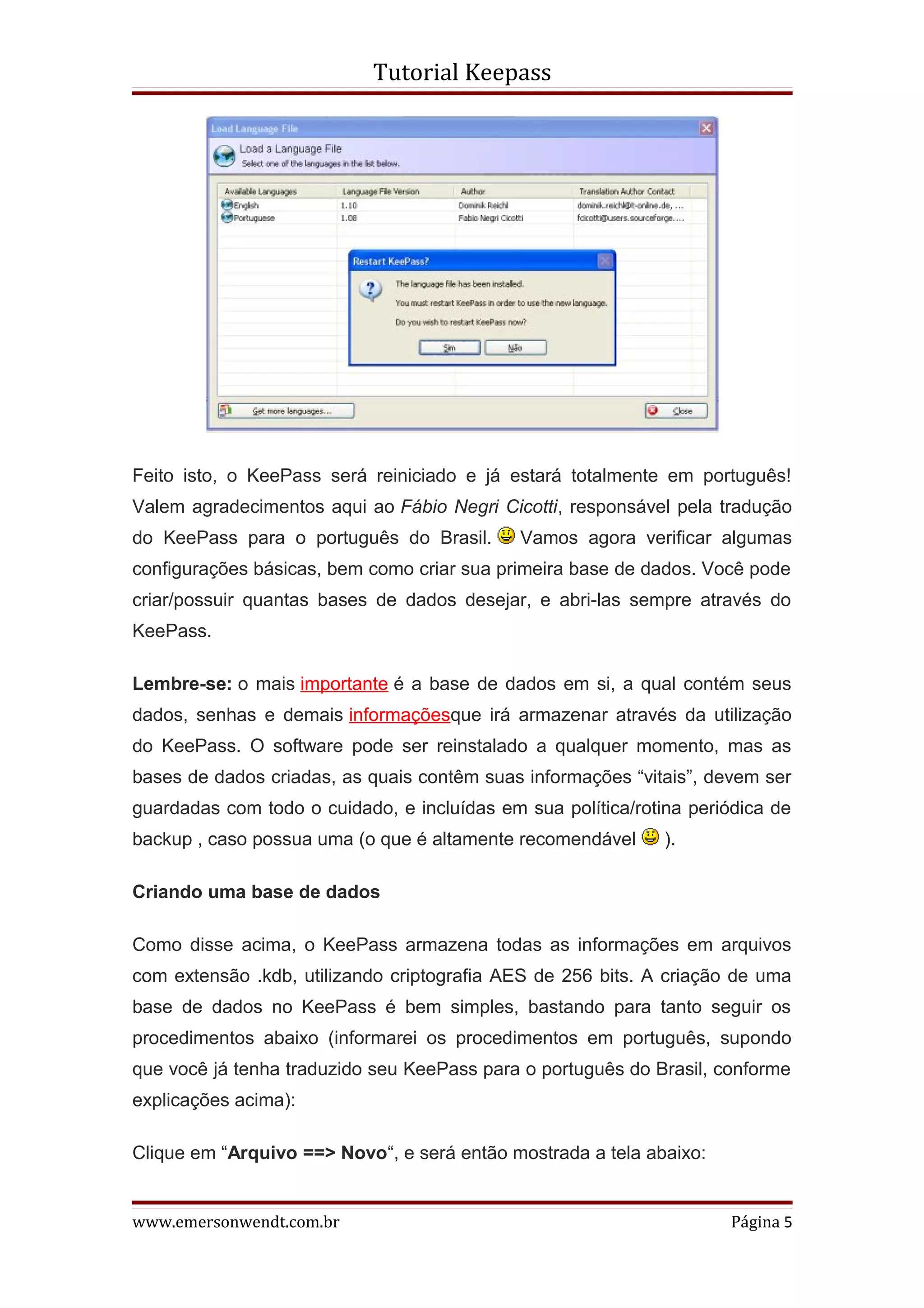 Tutorial Keepass




Feito isto, o KeePass será reiniciado e já estará totalmente em português!
Valem agradecimentos aqui ao Fábio Negri Cicotti, responsável pela tradução
do KeePass para o português do Brasil.       Vamos agora verificar algumas
configurações básicas, bem como criar sua primeira base de dados. Você pode
criar/possuir quantas bases de dados desejar, e abri-las sempre através do
KeePass.

Lembre-se: o mais importante é a base de dados em si, a qual contém seus
dados, senhas e demais informaçõesque irá armazenar através da utilização
do KeePass. O software pode ser reinstalado a qualquer momento, mas as
bases de dados criadas, as quais contêm suas informações “vitais”, devem ser
guardadas com todo o cuidado, e incluídas em sua política/rotina periódica de
backup , caso possua uma (o que é altamente recomendável      ).

Criando uma base de dados

Como disse acima, o KeePass armazena todas as informações em arquivos
com extensão .kdb, utilizando criptografia AES de 256 bits. A criação de uma
base de dados no KeePass é bem simples, bastando para tanto seguir os
procedimentos abaixo (informarei os procedimentos em português, supondo
que você já tenha traduzido seu KeePass para o português do Brasil, conforme
explicações acima):

Clique em “Arquivo ==> Novo“, e será então mostrada a tela abaixo:


www.emersonwendt.com.br                                              Página 5
 