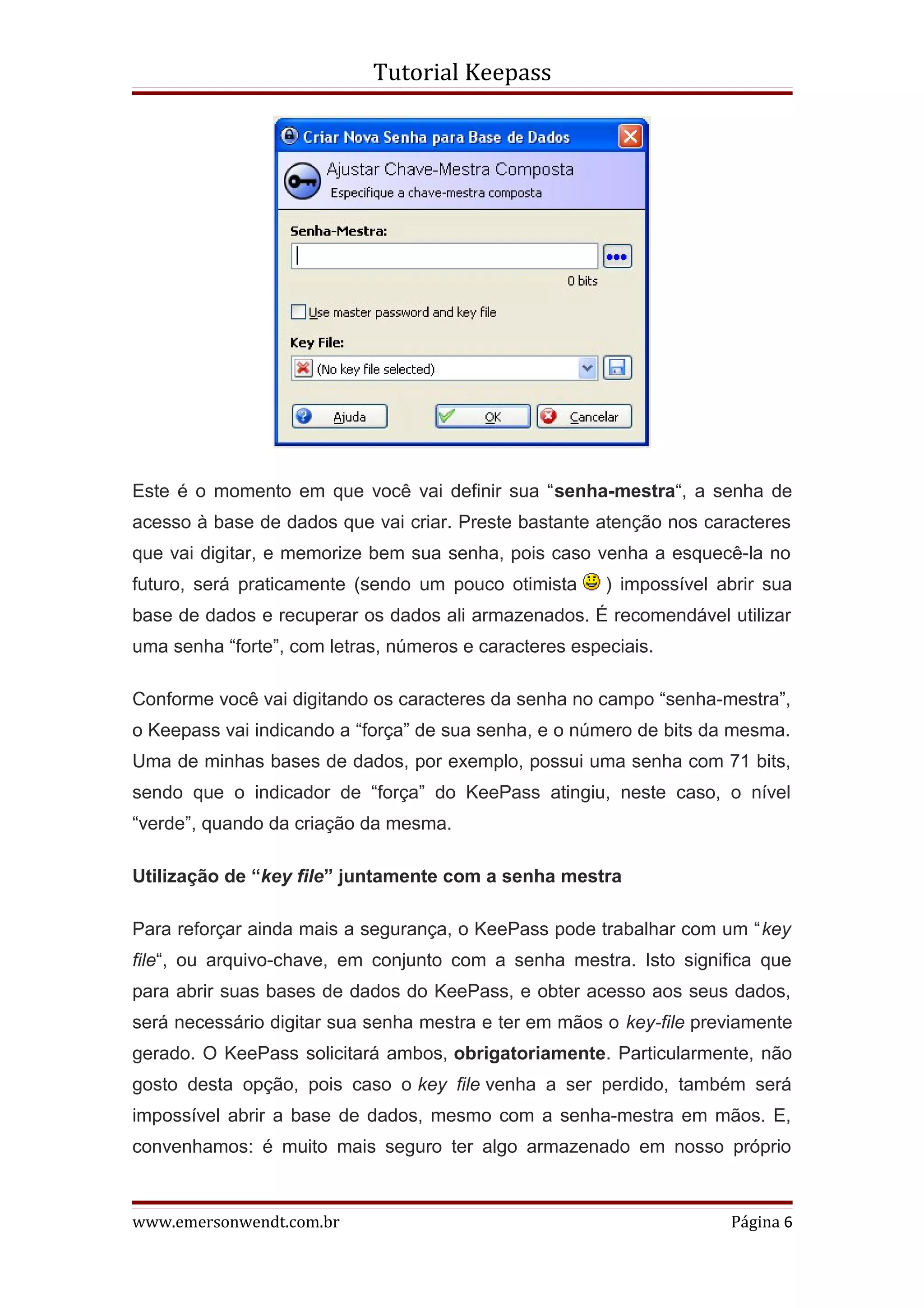 Tutorial Keepass




Este é o momento em que você vai definir sua “senha-mestra“, a senha de
acesso à base de dados que vai criar. Preste bastante atenção nos caracteres
que vai digitar, e memorize bem sua senha, pois caso venha a esquecê-la no
futuro, será praticamente (sendo um pouco otimista      ) impossível abrir sua
base de dados e recuperar os dados ali armazenados. É recomendável utilizar
uma senha “forte”, com letras, números e caracteres especiais.

Conforme você vai digitando os caracteres da senha no campo “senha-mestra”,
o Keepass vai indicando a “força” de sua senha, e o número de bits da mesma.
Uma de minhas bases de dados, por exemplo, possui uma senha com 71 bits,
sendo que o indicador de “força” do KeePass atingiu, neste caso, o nível
“verde”, quando da criação da mesma.

Utilização de “key file” juntamente com a senha mestra

Para reforçar ainda mais a segurança, o KeePass pode trabalhar com um “key
file“, ou arquivo-chave, em conjunto com a senha mestra. Isto significa que
para abrir suas bases de dados do KeePass, e obter acesso aos seus dados,
será necessário digitar sua senha mestra e ter em mãos o key-file previamente
gerado. O KeePass solicitará ambos, obrigatoriamente. Particularmente, não
gosto desta opção, pois caso o key file venha a ser perdido, também será
impossível abrir a base de dados, mesmo com a senha-mestra em mãos. E,
convenhamos: é muito mais seguro ter algo armazenado em nosso próprio



www.emersonwendt.com.br                                               Página 6
 