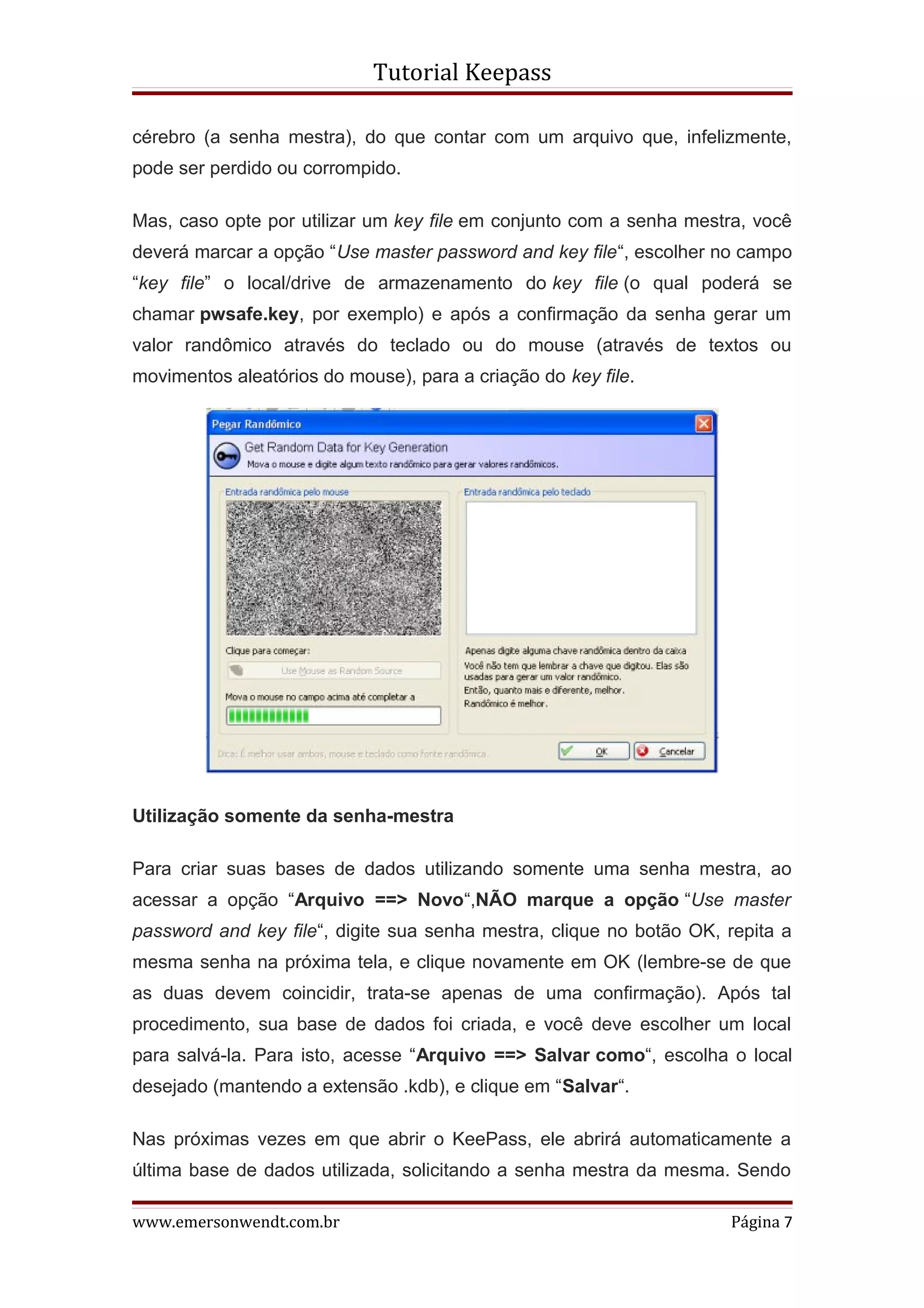 Tutorial Keepass

cérebro (a senha mestra), do que contar com um arquivo que, infelizmente,
pode ser perdido ou corrompido.

Mas, caso opte por utilizar um key file em conjunto com a senha mestra, você
deverá marcar a opção “Use master password and key file“, escolher no campo
“key file” o local/drive de armazenamento do key file (o qual poderá se
chamar pwsafe.key, por exemplo) e após a confirmação da senha gerar um
valor randômico através do teclado ou do mouse (através de textos ou
movimentos aleatórios do mouse), para a criação do key file.




Utilização somente da senha-mestra

Para criar suas bases de dados utilizando somente uma senha mestra, ao
acessar a opção “Arquivo ==> Novo“,NÃO marque a opção “Use master
password and key file“, digite sua senha mestra, clique no botão OK, repita a
mesma senha na próxima tela, e clique novamente em OK (lembre-se de que
as duas devem coincidir, trata-se apenas de uma confirmação). Após tal
procedimento, sua base de dados foi criada, e você deve escolher um local
para salvá-la. Para isto, acesse “Arquivo ==> Salvar como“, escolha o local
desejado (mantendo a extensão .kdb), e clique em “Salvar“.

Nas próximas vezes em que abrir o KeePass, ele abrirá automaticamente a
última base de dados utilizada, solicitando a senha mestra da mesma. Sendo

www.emersonwendt.com.br                                              Página 7
 