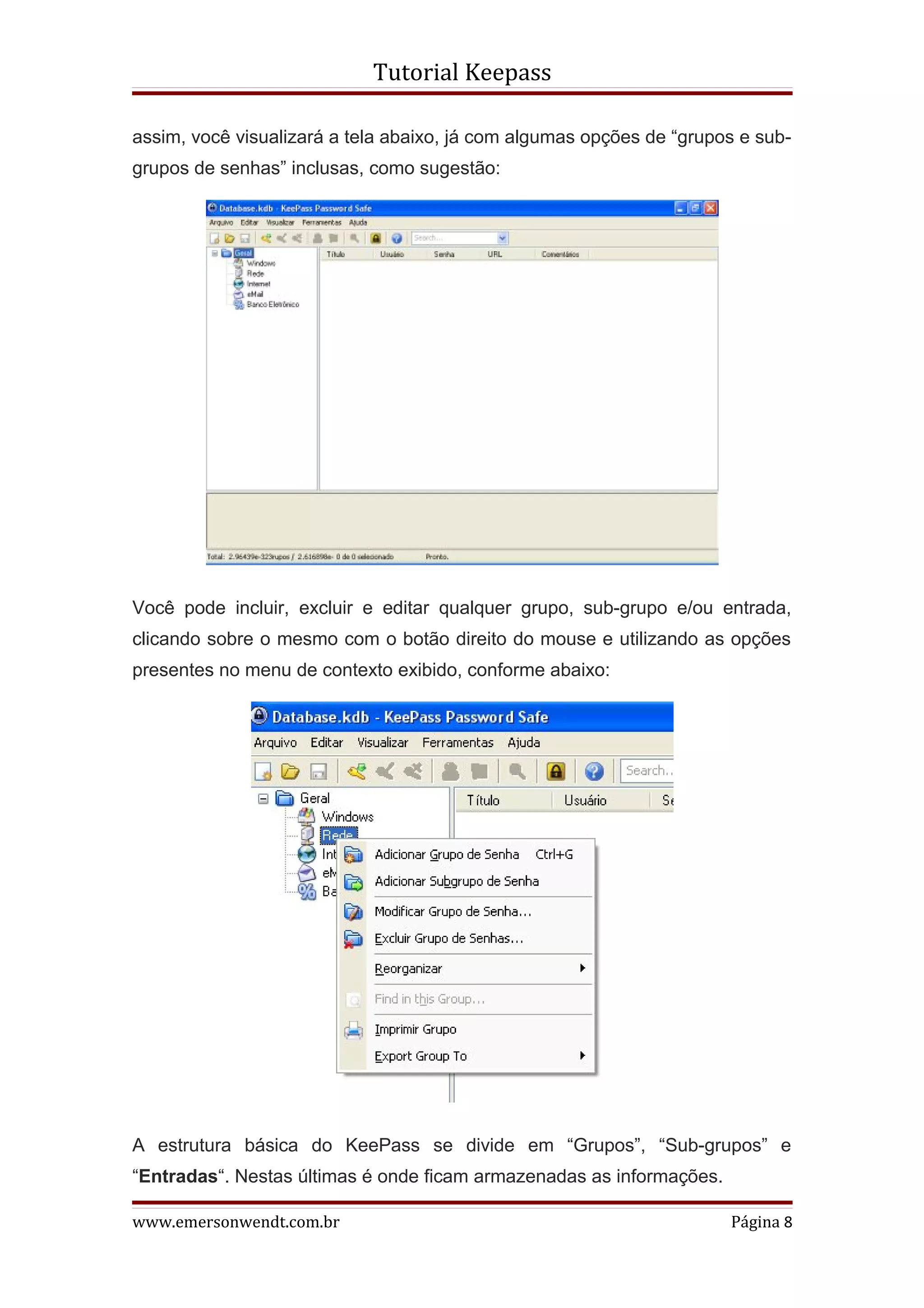 Tutorial Keepass

assim, você visualizará a tela abaixo, já com algumas opções de “grupos e sub-
grupos de senhas” inclusas, como sugestão:




Você pode incluir, excluir e editar qualquer grupo, sub-grupo e/ou entrada,
clicando sobre o mesmo com o botão direito do mouse e utilizando as opções
presentes no menu de contexto exibido, conforme abaixo:




A estrutura básica do KeePass se divide em “Grupos”, “Sub-grupos” e
“Entradas“. Nestas últimas é onde ficam armazenadas as informações.

www.emersonwendt.com.br                                               Página 8
 