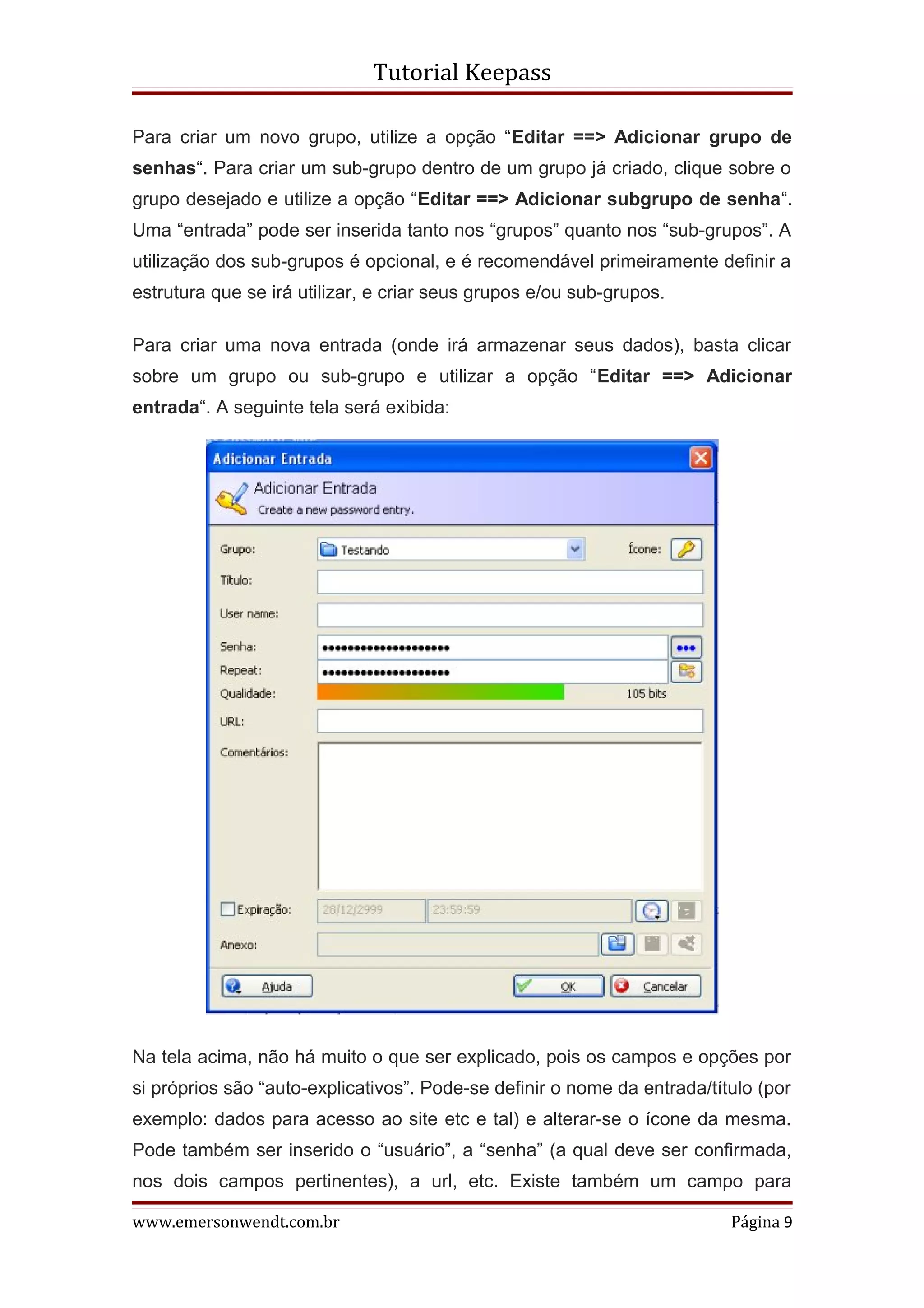 Tutorial Keepass

Para criar um novo grupo, utilize a opção “Editar ==> Adicionar grupo de
senhas“. Para criar um sub-grupo dentro de um grupo já criado, clique sobre o
grupo desejado e utilize a opção “Editar ==> Adicionar subgrupo de senha“.
Uma “entrada” pode ser inserida tanto nos “grupos” quanto nos “sub-grupos”. A
utilização dos sub-grupos é opcional, e é recomendável primeiramente definir a
estrutura que se irá utilizar, e criar seus grupos e/ou sub-grupos.

Para criar uma nova entrada (onde irá armazenar seus dados), basta clicar
sobre um grupo ou sub-grupo e utilizar a opção “Editar ==> Adicionar
entrada“. A seguinte tela será exibida:




Na tela acima, não há muito o que ser explicado, pois os campos e opções por
si próprios são “auto-explicativos”. Pode-se definir o nome da entrada/título (por
exemplo: dados para acesso ao site etc e tal) e alterar-se o ícone da mesma.
Pode também ser inserido o “usuário”, a “senha” (a qual deve ser confirmada,
nos dois campos pertinentes), a url, etc. Existe também um campo para

www.emersonwendt.com.br                                                   Página 9
 