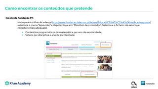 No site da Fundação PT:
No separador Khan Academy (http://www.fundacao.telecom.pt/Home/Educa%C3%A7%C3%A3o/KhanAcademy.aspx)
selecione o menu “Aprender” e depois clique em “Diretório de conteúdos”. Selecione o ficheiro de excel que
considere mais adequado:
 Conteúdos programáticos de matemática por ano de escolaridade;
 Vídeos por disciplina e ano de escolaridade.
Como encontrar os conteúdos que pretende
 