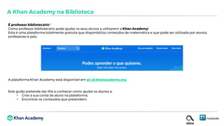 É professor bibliotecário?
Como professor bibliotecário pode ajudar os seus alunos a utilizarem a Khan Academy!
Esta é uma plataforma totalmente gratuita que disponibiliza conteúdos de matemática e que pode ser utilizada por alunos,
professores e pais.
A plataforma Khan Academy está disponível em pt-pt.khanacademy.org
Este guião pretende dar-lhe a conhecer como ajudar os alunos a:
 Criar a sua conta de aluno na plataforma;
 Encontrar os conteúdos que pretendem.
A Khan Academy na Biblioteca
 