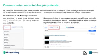 Os conteúdos disponíveis podem ser encontrados na plataforma da Khan Academy (KA) (por exploração autónoma ou através
de atribuições do professor), ou no site da Fundação PT (onde os conteúdos estão organizados por anos de escolaridade).
Na plataforma da KA – Exploração autónoma:
Como encontrar os conteúdos que pretende
Em “Assuntos” o aluno pode escolher uma
das opções disponíveis e procurar o conteúdo
que pretende.
No símbolo da lupa, o aluno deve escrever o conteúdo que pretende
encontrar (no exemplo “adição”) e carregar na tecla “enter” para que
sejam mostrados todos os recursos disponíveis.
 