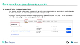 Na plataforma da KA – Atribuições do professor:
Para além da exploração autónoma, o aluno pode receber atribuições por parte do seu professor (vídeos que deve
visualizar, exercícios ou questionários para resolver ou artigos para ler).
O professor bibliotecário pode lembrar o aluno para verificar se tem atribuições para fazer. O aluno encontra as
atribuições na sua página inicial ou no separador “Atribuições”.
Como encontrar os conteúdos que pretende
 
