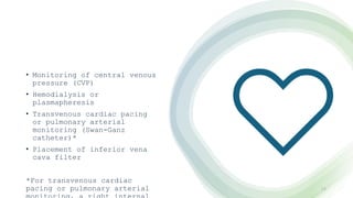 • Monitoring of central venous
pressure (CVP)
• Hemodialysis or
plasmapheresis
• Transvenous cardiac pacing
or pulmonary arterial
monitoring (Swan-Ganz
catheter)*
• Placement of inferior vena
cava filter
*For transvenous cardiac
pacing or pulmonary arterial 10
 