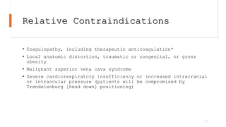 Relative Contraindications
• Coagulopathy, including therapeutic anticoagulation*
• Local anatomic distortion, traumatic or congenital, or gross
obesity
• Malignant superior vena cava syndrome
• Severe cardiorespiratory insufficiency or increased intracranial
or intraocular pressure (patients will be compromised by
Trendelenburg [head down] positioning)
13
 
