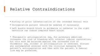 Relative Contraindications
• History of prior catheterization of the intended central vein
• Uncooperative patient (should be sedated if necessary)
• Left bundle branch block (a guidewire or catheter in the right
ventricle can induce complete heart block)
* Therapeutic anticoagulation (eg, for pulmonary embolism)
increases the risk of bleeding with internal jugular cannulation,
but this must be balanced against the increased risk of
thrombosis (eg, stroke) if anticoagulation is reversed. Discuss
any contemplated reversal with the clinician managing the
patient's anticoagulation and then with the patient. A femoral
line may be preferred.
14
 