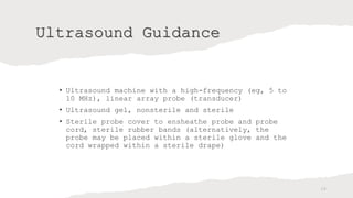 Ultrasound Guidance
• Ultrasound machine with a high-frequency (eg, 5 to
10 MHz), linear array probe (transducer)
• Ultrasound gel, nonsterile and sterile
• Sterile probe cover to ensheathe probe and probe
cord, sterile rubber bands (alternatively, the
probe may be placed within a sterile glove and the
cord wrapped within a sterile drape)
24
 