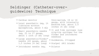 Seldinger (Catheter-over-
guidewire) Technique
• Cardiac monitor
• Local anesthetic (eg, 1%
lidocaine without
epinephrine, about 5 mL)
• Small anesthetic needle
(eg, 25 to 27 gauge,
about 1 inch [3 cm] long)
• Large anesthetic/finder*
needle (22 gauge, about
1.5 inches [4 cm] long)
• Introducer needle (eg,
thin-walled, 18 or 16
gauge, with internally
beveled hub, about 2.5
inches [6 cm] long)
• 3- and 5-mL syringes (use
slip-tip syringes for the
finder and introducer
needles)
• Guidewire, J-tipped
• Scalpel (#11 blade)
• Dilator
25
 