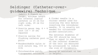 Seldinger (Catheter-over-
guidewire) Technique
• Central venous catheter
(adult: 8 French or
larger, minimum length
for internal jugular
catheter is 15 cm for
right side, 20 cm for
left side)
• Sterile gauze (eg, 4 × 4
inch [10 × 10 cm]
squares)
• Sterile saline for
flushing catheter port or
ports
• Nonabsorbable nylon or
silk suture (eg, 3-0 or
4-0)
• Chlorhexidine patch,
transparent occlusive
dressing
A finder needle is a
thinner needle used for
locating the vein before
inserting the introducer
needle. It is usually not
needed for ultrasound-
guided cannulations.
The external diameter of
the CVC should be less
than or equal to one third
of the internal diameter
of the vein (as measured
by ultrasound) to reduce
the risk of thrombosis.
Having an assistant or two
is helpful.
26
 