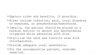 • Explain risks and benefits, if possible.
• Risks include infection, pain, local bleeding
or hematoma, or pneumothorax/hemothorax.
• Ideally, the patient should be placed on a
cardiac monitor to detect any dysrhythmias
triggered while advancing with wire.
• Sterilize the neck and clavicle area with
chlorhexidine.
• Provide adequate local anesthesia.
• For the uncooperative patient, consider
sedation. 29
 