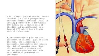 • An internal jugular central venous
catheter (CVC) or a peripherally
inserted central catheter (PICC) is
usually preferred to a subclavian
CVC (which has a higher risk of
bleeding and pneumothorax) or a
femoral CVC (which has a higher
risk of infection).
• Ultrasonographic guidance for
placement of internal jugular lines
increases the likelihood of
successful cannulation and reduces
the risk of complications. When
ultrasonographic guidance and
trained personnel are available,
this method of placement is
preferred.
39
 