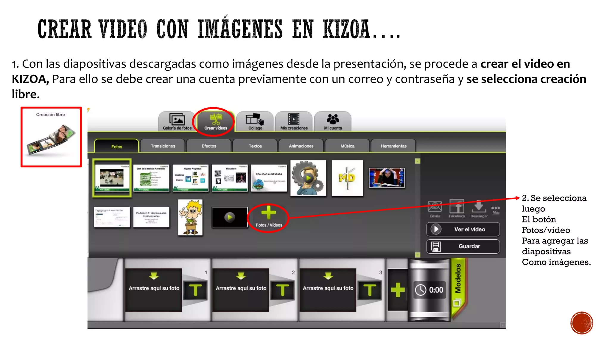 1. Con las diapositivas descargadas como imágenes desde la presentación, se procede a crear el video en
KIZOA, Para ello se debe crear una cuenta previamente con un correo y contraseña y se selecciona creación
libre.
2. Se selecciona
luego
El botón
Fotos/video
Para agregar las
diapositivas
Como imágenes.
 