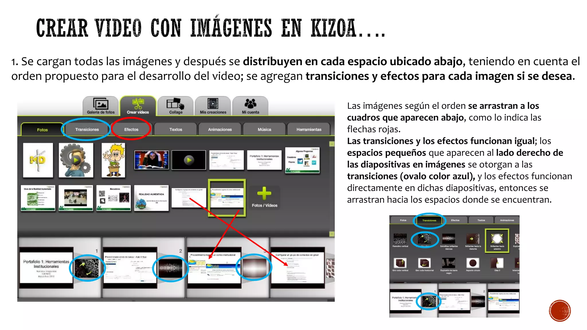 1. Se cargan todas las imágenes y después se distribuyen en cada espacio ubicado abajo, teniendo en cuenta el
orden propuesto para el desarrollo del video; se agregan transiciones y efectos para cada imagen si se desea.
Las imágenes según el orden se arrastran a los
cuadros que aparecen abajo, como lo indica las
flechas rojas.
Las transiciones y los efectos funcionan igual; los
espacios pequeños que aparecen al lado derecho de
las diapositivas en imágenes se otorgan a las
transiciones (ovalo color azul), y los efectos funcionan
directamente en dichas diapositivas, entonces se
arrastran hacia los espacios donde se encuentran.
 