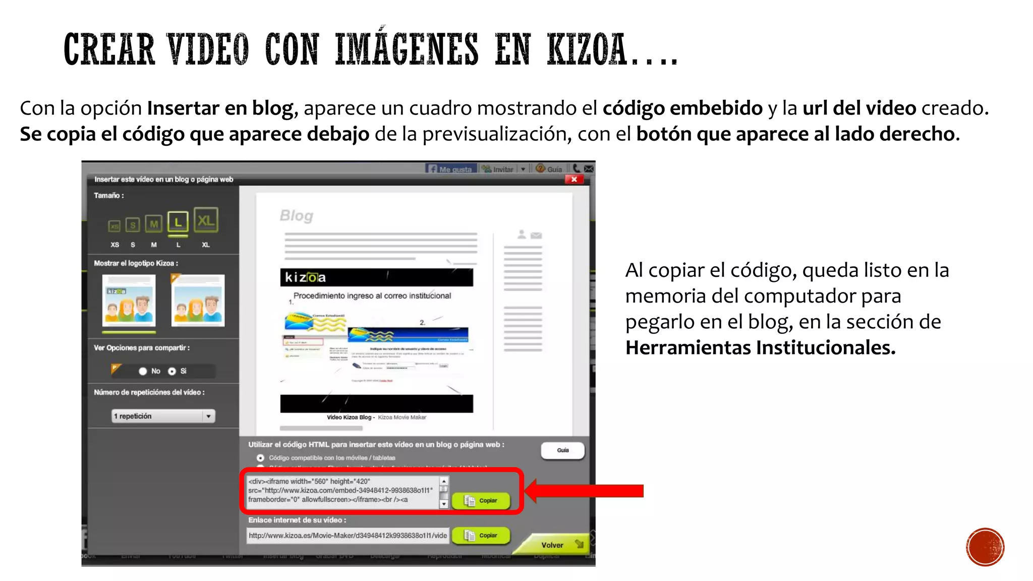 Con la opción Insertar en blog, aparece un cuadro mostrando el código embebido y la url del video creado.
Se copia el código que aparece debajo de la previsualización, con el botón que aparece al lado derecho.
Al copiar el código, queda listo en la
memoria del computador para
pegarlo en el blog, en la sección de
Herramientas Institucionales.
 