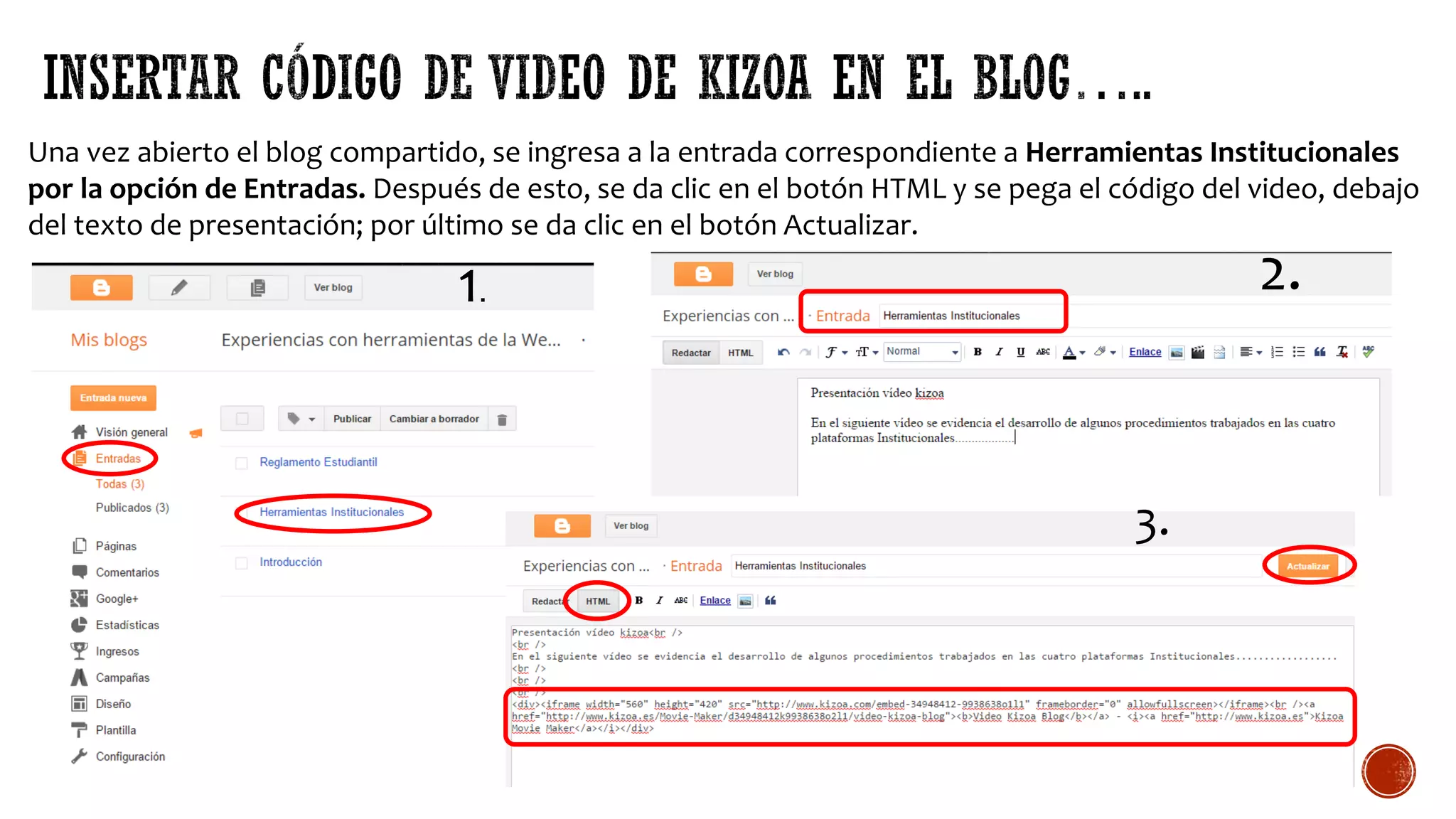 Una vez abierto el blog compartido, se ingresa a la entrada correspondiente a Herramientas Institucionales
por la opción de Entradas. Después de esto, se da clic en el botón HTML y se pega el código del video, debajo
del texto de presentación; por último se da clic en el botón Actualizar.
1. 2.
3.
 