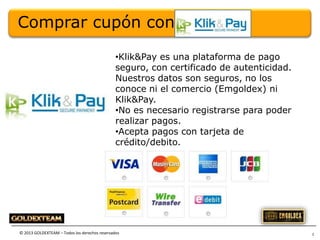 Comprar cupón con
•Klik&Pay es una plataforma de pago
seguro, con certificado de autenticidad.
Nuestros datos son seguros, no los
conoce ni el comercio (Emgoldex) ni
Klik&Pay.
•No es necesario registrarse para poder
realizar pagos.
•Acepta pagos con tarjeta de
crédito/debito.

© 2013 GOLDEXTEAM – Todos los derechos reservados

2

 