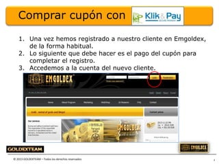 Comprar cupón con
1. Una vez hemos registrado a nuestro cliente en Emgoldex,
de la forma habitual.
2. Lo siguiente que debe hacer es el pago del cupón para
completar el registro.
3. Accedemos a la cuenta del nuevo cliente.

© 2013 GOLDEXTEAM – Todos los derechos reservados

3

 