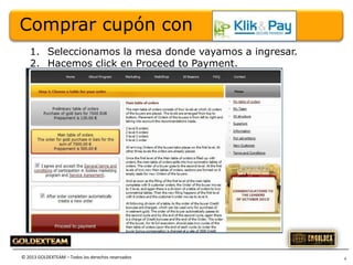 Comprar cupón con
1. Seleccionamos la mesa donde vayamos a ingresar.
2. Hacemos click en Proceed to Payment.

© 2013 GOLDEXTEAM – Todos los derechos reservados

4

 