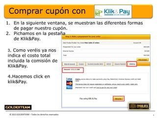 Comprar cupón con
1. En la siguiente ventana, se muestran las diferentes formas
de pagar nuestro cupón.
2. Pichamos en la pestaña
de Klik&Pay.
3. Como veréis ya nos

indica el costo total
incluida la comisión de
Klik&Pay.
4.Hacemos click en
klik&Pay.

© 2013 GOLDEXTEAM – Todos los derechos reservados

5

 