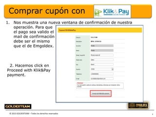 Comprar cupón con
1.

Nos muestra una nueva ventana de confirmación de nuestra
operación. Para que
el pago sea valido el
mail de confirmación
debe ser el mismo
que el de Emgoldex.

2. Hacemos click en
Proceed with Klik&Pay
payment.

© 2013 GOLDEXTEAM – Todos los derechos reservados

6

 