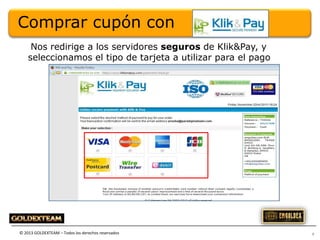 Comprar cupón con
Nos redirige a los servidores seguros de Klik&Pay, y
seleccionamos el tipo de tarjeta a utilizar para el pago

© 2013 GOLDEXTEAM – Todos los derechos reservados

7

 