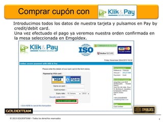 Comprar cupón con
Introducimos todos los datos de nuestra tarjeta y pulsamos en Pay by
credit/debit card.
Una vez efectuado el pago ya veremos nuestra orden confirmada en
la mesa seleccionada en Emgoldex.

© 2013 GOLDEXTEAM – Todos los derechos reservados

8

 