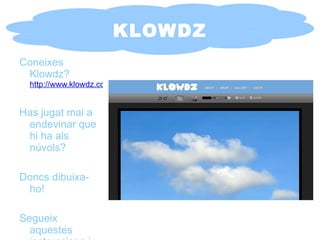 KLOWDZ Coneixes Klowdz?   http://www.klowdz.com/ Has jugat mai a endevinar que hi ha als núvols? Doncs dibuixa-ho! Segueix aquestes instruccions i veuràs que senzill. 