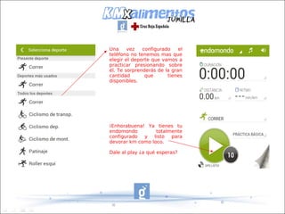Una     vez   configurado    el
teléfono no tenemos mas que
elegir el deporte que vamos a
practicar presionando sobre
él. Te sorprenderás de la gran
cantidad       que      tienes
disponibles.




¡Enhorabuena! Ya tienes tu
endomondo         totalmente
configurado y listo para
devorar km como loco.

Dale al play ¿a qué esperas?
 