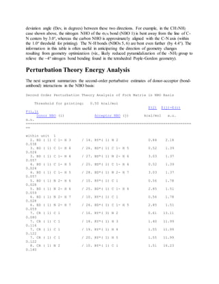 deviation angle (Dev, in degrees) between these two directions. For example, in the CH3NH2
case shown above, the nitrogen NHO of the CN bond (NBO 1) is bent away from the line of C-
N centers by 3.0°, whereas the carbon NHO is approximately aligned with the C-N axis (within
the 1.0° threshold for printing). The N-H bonds (NBOs 5, 6) are bent even further (by 4.4°). The
information in this table is often useful in anticipating the direction of geometry changes
resulting from geometry optimization (viz., likely reduced pyramidalization of the -NH2 group to
relieve the ~4° nitrogen bond bending found in the tetrahedral Pople-Gordon geometry).
Perturbation Theory Energy Analysis
The next segment summarizes the second-order perturbative estimates of donor-acceptor (bond-
antibond) interactions in the NBO basis:
Second Order Perturbation Theory Analysis of Fock Matrix in NBO Basis
Threshold for printing: 0.50 kcal/mol
E(2) E(j)-E(i)
F(i,j)
Donor NBO (i) Acceptor NBO (j) kcal/mol a.u.
a.u.
=============================================================================
==
within unit 1
2. BD ( 1) C 1- H 3 / 14. RY*( 1) N 2 0.84 2.18
0.038
3. BD ( 1) C 1- H 4 / 26. BD*( 1) C 1- H 5 0.52 1.39
0.024
3. BD ( 1) C 1- H 4 / 27. BD*( 1) N 2- H 6 3.03 1.37
0.057
4. BD ( 1) C 1- H 5 / 25. BD*( 1) C 1- H 4 0.52 1.39
0.024
4. BD ( 1) C 1- H 5 / 28. BD*( 1) N 2- H 7 3.03 1.37
0.057
5. BD ( 1) N 2- H 6 / 10. RY*( 1) C 1 0.56 1.78
0.028
5. BD ( 1) N 2- H 6 / 25. BD*( 1) C 1- H 4 2.85 1.51
0.059
6. BD ( 1) N 2- H 7 / 10. RY*( 1) C 1 0.56 1.78
0.028
6. BD ( 1) N 2- H 7 / 26. BD*( 1) C 1- H 5 2.85 1.51
0.059
7. CR ( 1) C 1 / 16. RY*( 3) N 2 0.61 13.11
0.080
7. CR ( 1) C 1 / 18. RY*( 1) H 3 1.40 11.99
0.116
7. CR ( 1) C 1 / 19. RY*( 1) H 4 1.55 11.99
0.122
7. CR ( 1) C 1 / 20. RY*( 1) H 5 1.55 11.99
0.122
8. CR ( 1) N 2 / 10. RY*( 1) C 1 1.51 16.23
0.140
 