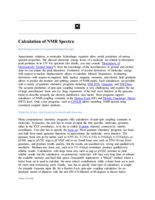 Calculation of NMR Spectra
Brief Background on ComputationalSpectroscopy
Approximate solutions to molecular Schrodinger equation allow useful prediction of various
spectral properties. The allowed electronic energy levels of a molecule are related to absorption
peak positions in its UV-Vis spectrum (for details, you may consult "Description of
Electronically Excited States"); from the knowledge of the wavefunction in ground and excited
state we can estiate the peak intensities. Evaluation of second derivatives of molecular energy
with respect to nuclear displacements allows to calculate infrared frequencies. Evaluating
derivatives with respect to magnetic field, nuclear magnetic moments, and electric field gradients
allows to predict the position and splitting pattern of NMR peaks. Such calculations are possible
with a variety of quantum chemistry programs including DALTON, Gaussian, and NWChem.
The accurate prediction of spin-spin coupling constants is very challenging and requires the use
of large uncontracted basis sets (i.e. large expansions of the trial wave function in the gaussian
basis) to describe properly the electron distribution near nuclei. Most programs support
calculation of NMR coupling constants at the Hartree-Fock (HF) and Density Functional Theory
(DFT) level. Only a few programs, such as CFOUR allows modeling NMR spectra using
correlated coupled cluster methods.
Prediction ofSpin-Spin CouplingConstantswith Gaussian
Many computational chemistry programs offer calculation of spin-spin coupling constants in
molecules. In practice, the user has to create an input file that specifies molecular geometry
either in the XYZ coordinates, or in the so-called Z-matrix (internal connectivity matrix)
coordinates. User also has to specify the basis set. Most quantum chemistry programs use basis
sets built from many gaussian functions to approximate the molecular wave function. The
gaussian basis sets go by names such as STO-3G, 3-21G, 6-31G, 6-31G(d,p), 6-311G(d,p), cc-
pVDZ, aug-cc-pVTZ, aug-cc-pCVQZ and so on. Small basis sets, such as STO-3G use fewer
gaussians, and produce results quickly, but the results are quantitatively wrong and qualitatively
unreliable. Medium-size basis sets, such as 6-311+G(d,p) sometimes produce qualitatively
reliable results. Calculations with large basis sets, such as aug-cc-pVQZ, promise to yield
reliable results but the calculations on polyatomic molecules will take very long time or exhaust
the available memory and hard disk space. Gaussian09 implements a "Mixed" method where a
better basis set is used to calculate the most critical contributions while a faster basis set is used
for more time-consuming parts. Finally, user has to specify what type of calculation is sought.
An example Gaussian input file for a Hartree-Fock spin-spin coupling calculation for an
idealized model of allantoin with the arm HN-CN dihedral at 80 degrees is shown below:
%Mem=420MW
 