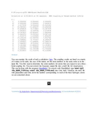 # HF/aug-cc-pVTZ NMR=Mixed MaxDisk=2GW
Allantoin w/ H-C5-N6-H at 80 degrees: NMR coupling w/ Mixed method (uTZ-w)
0 1
C 0.000000 0.000000 0.000000
N 0.000000 0.000000 1.445819
N 1.277036 0.000000 -0.629183
C -0.585043 -1.329297 -0.492038
H -0.664818 0.773863 -0.367979
C 0.942023 0.558554 2.231878
H -0.767825 -0.455267 1.880499
N 0.663355 0.393323 3.567138
O 1.912375 1.133905 1.854290
H -0.168148 -0.099700 3.852784
H 1.304261 0.773337 4.246029
C 1.505912 -1.098091 -1.386514
H 1.946597 0.723281 -0.534511
N 0.361060 -1.884143 -1.283853
O 2.466297 -1.369890 -2.019229
H 0.269280 -2.755398 -1.750049
O -1.653831 -1.753376 -0.214391
Analysis
You can examine the result of such a calculation here. The coupling results are listed as a matrix
of J-values in Hz units; the axes of the matrix are the atom numbers in the same order as in the
input file. You first need to determine the order numbers for atoms that you expect to see a three-
bond coupling for. You can convert the Gaussian output file into a mol2 file for visualization.
This can be done with the program OpenBabel. To convert with OpenBabel, type babel -ig03
Alla_dih80_NMR.log -omol2 Alla_dih80_NMR.mol2 into Unix shell. Visualize the mol2 file
with gOpenMol and write down the number corresponding to each of the three hydrogen atoms
we are concerned about.
Tutorialby Dr. Kalju Kahn, DepartmentofChemistry and Biochemistry, UCSanta Barbara. ©2010.
 