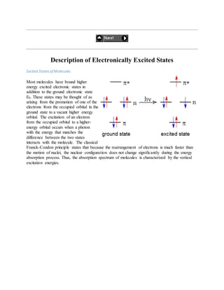 Description of Electronically Excited States
Excited Statesof Molecules
Most molecules have bound higher
energy excited electronic states in
addition to the ground electronic state
E0. These states may be thought of as
arising from the promotion of one of the
electrons from the occupied orbital in the
ground state to a vacant higher energy
orbital. The excitation of an electron
from the occupied orbital to a higher-
energy orbital occurs when a photon
with the energy that matches the
difference between the two states
interacts with the molecule. The classical
Franck-Condon principle states that because the rearrangement of electrons is much faster than
the motion of nuclei, the nuclear configuration does not change significantly during the energy
absorption process. Thus, the absorption spectrum of molecules is characterized by the vertical
excitation energies.
 