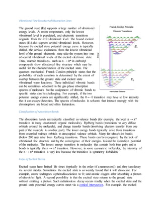 VibrationalFineStructureofAbsorption Lines
The ground state (E0) supports a large number of vibrational
energy levels. At room temperature, only the lowest
vibrational level is populated, and electronic transitions
originate from the n=0 vibrational level. The bound excited
states (E1) also support several vibrational levels. However,
because the excited state potential energy curve is typically
shifted, the vertical excitations from the lowest vibrational
level of the ground electronic state take the system into one
of several vibrational levels of the excited electronic state.
Thus, valence transitions, such as n → π* in carbonyl
compounds show vibrational fine structure which may be
useful for the characterization of the excited state. The
quantum mechanical Franck-Condon principle states that the
probability of each transition is determined by the extent of
overlap between the ground state and excited state
vibrational wave functions. These individual vibronic bands
can be sometimes observed in the gas phase absorption
spectra of molecules but the assignment of vibronic bands to
specific states can be challenging. For example, if the two
potential energy curves are significantly shifted, the 0 ← 0 transition may have so low intensity
that it can escape detection. The spectra of molecules in solvents that interact strongly with the
chromophore are broad and often featureless.
Classification of Absorption Bands
The absorption bands are typically classified as valence bands (for example, the local π → π*
transition in many unsaturated organic molecules), Rydberg bands (transitions to very diffuse
orbitals around the molecule), and charge transfer bands (involving electron transfer from one
part of the molecule to another part). The lower energy bands typically arise from transitions
from occupied valence orbitals to unoccupied valence orbitals. Many far-ultraviolet bands
(below 200 nm) arise from Rydberg transitions. These bands can be recognized by the lack of
vibrational fine structure and by the convergence of their energies toward the ionization potential
of the molecule. The lowest energy transition in molecules that contain both lone pairs and π
bonds is typically the n → π* transition. However, in some symmetric molecules, the intensity of
the n → π* transition is very low because the transition is symmetry forbidden.
Fatesof Excited States
Excited states have limited life times (typically in the order of a nanosecond) and they can decay
via several modes. Sometimes the excited state is so weakly bound that it will dissociate. For
example, ozone undergoes a photodissociation to O2 and atomic oxygen after absorbing a photon
of ultraviolet light. A second possibility is that the excited state returns to the ground state
without emitting a photon. Such radiationless decay occurs readily when the excited state and the
ground state potential energy curves meet via a conical intersection. For example, the excited
 