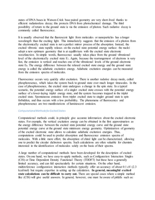 states of DNA bases in Watson-Crick base paired geometry are very short-lived thanks to
efficient radiationless decay; this protects DNA from photochemical damage. The third
possibility of return to the ground state is via the emission of photon. Such radiative decay is
commonly called fluorescence.
It is usually observed that the fluorescent light from molecules or nanoparticles has a longer
wavelength than the exciting light. This immediately suggests that the emission of a photon from
the electronically excited state is not a perfect mirror process of the absorption. Instead, the
excited vibronic state rapidly relaxes on the excited state potential energy surface: the nuclei
adopt a new optimum geometry that is at equilibrium with the excited state electronic
wavefunction. In simple words, fluorescence usually takes place from the ground vibrational
level of the electronically excited state E1. Again, because the rearrangement of electrons is very
fast, the emission is vertical and reaches one of the vibrational levels of the ground electronic
state E0. The energy difference between the relaxed excited state energy and the ground state
energy is called the adiabatic excitation energy. Adiabatic excitation energies can be measured
from the emission spectra of molecules.
Fluorescence occurs very quickly after excitation. There is another radative decay mode, called
phosphoresence, which takes the system back to ground state over much longer timescales. In the
case of phosphoresence, the excited state undergoes a change in the spin state. In a typical
scenario, the potential energy surface of a singlet excited state crosses with the potential energy
surface of a lower-laying triplet energy state, and the system becomes trapped in the triplet
excited state. Spontaneous emission from triplet excited state to singlet ground state is spin
forbidden, and thus occurs with a low probability. The phenomena of fluorescence and
phosphoresence are two manifestations of luminescent emission.
ComputationalMethodsforExcited States
Computational methods could, in principle give accurate information about the excited electronic
states. For example, the vertical excitation energy can be obtained in the first approximation as
the energy difference between the excited state potential energy curve and the ground state
potential energy curve at the ground state minimum energy geometry. Optimization of geometry
of the excited electronic state allows to calculate adiabatic excitation energies. Thus,
computations could be used to predict absorption and fluorescence emission spectra of
molecules. With a little more effort, the absorption of chiral light can be characterized, allowing
one to predict the circular dichroism spectra. Such calculations are often valuable for chemists
interested in the identification of molecules solely on the basis of their spectra.
A large number of computational methods have been developed for the description of excited
states. On one hand, we have easy-to-apply methods, such as Configuration Interaction Singles
(CIS) or Time Dependent Density Functional Theory (TDDFT) but these have a generally
limited accuracy, and can fail spectacularly for certain situations. On the other hand,
multireference configuration interaction methods typically offer an accuracy of about 0.1 eV (2.3
kcal/mol) but require expertise in setting up the calculation. In general, meaningful excited
state calculations can be difficult to carry out. There are special cases where a simple method
like (CIS) will give useful answers. In general, however, one must be aware of pitfalls such as:
 