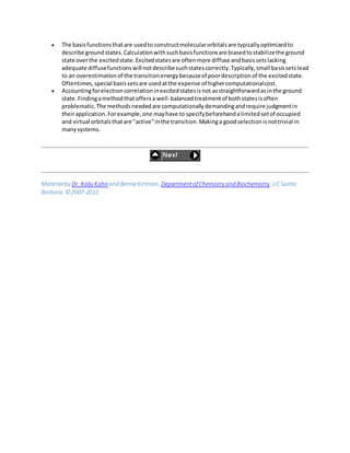  The basisfunctionsthatare usedto constructmolecularorbitalsare typicallyoptimizedto
describe groundstates.Calculationwithsuchbasisfunctionsare biasedtostabilizethe ground
state overthe excitedstate.Excitedstatesare oftenmore diffuse andbasissetslacking
adequate diffusefunctionswill notdescribesuchstatescorrectly.Typically,small basissetslead
to an overestimationof the transitionenergybecauseof poordescriptionof the excitedstate.
Oftentimes,special basissetsare usedatthe expense of highercomputationalcost.
 Accountingforelectroncorrelationinexcitedstatesisnot asstraightforwardasinthe ground
state.Findingamethodthatoffersa well-balancedtreatmentof bothstatesisoften
problematic.The methodsneededare computationallydemandingandrequire judgmentin
theirapplication.Forexample,one mayhave to specifybeforehandalimitedsetof occupied
and virtual orbitalsthatare "active"inthe transition.Makinga goodselectionisnottrivial in
manysystems.
Materialby Dr. Kalju Kahn and BernieKirtman, DepartmentofChemistry and Biochemistry, UCSanta
Barbara. ©2007-2012.
 