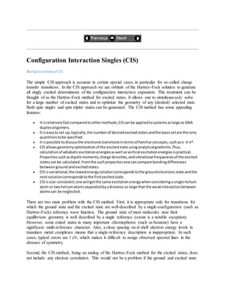 Configuration Interaction Singles (CIS)
BackgroundaboutCIS
The simple CIS approach is accurate in certain special cases, in particular for so-called charge
transfer transitions. In the CIS approach we use orbitals of the Hartree-Fock solution to generate
all singly excited determinants of the configuration interaction expansion. This treatment can be
thought of as the Hartree-Fock method for excited states. It allows one to simultaneously solve
for a large number of excited states and to optimize the geometry of any (desired) selected state.
Both spin singlet and spin triplet states can be generated. The CIS method has some appealing
features:
 It isrelativelyfastcomparedtoothermethods;CIScanbe appliedtosystemsaslarge as DNA
duplex oligomers.
 It iseasyto set up;typically,the numberof desiredexcitedstatesandthe basissetare the only
quantitiestobe specified.
 It ispossible todiscussthe electronictransitionsintermsof familiarconcepts,suchasπ → π*.
 CIS allowsgeometryoptimizationof the excitedstate usinganalyticalgradients.Thus,
calculationof adiabaticexcitationenergiesaswell asvertical excitationenergiesispractical.
Propertiessuchasdipole moments,charge densities,andvibrational frequenciesof the excited
statescan be calculated.Fromthe suchpropertiesone cancompare bondingdifferences
betweengroundandexcitedstates.
 CIS isvariational;the lowestenergysolutioncorrespondstothe groundelectronicstate andthe
nextsolutioncorrespondstothe firstexcitedstate.
 CIS issize-consistent;one willgetthe same excitationenergywhenconsidering asingle helium
atom or twoheliumatomsseparatedbyadistance so large that the weakinteractionbetween
atomscan be neglected.
There are two main problem with the CIS method. First, it is appropriate only for transitions for
which the ground state and the excited state are well-described by a single-configuration (such as
Hartree-Fock) reference wave function. The ground state of most molecules near their
equilibrium geometry is well described by a single reference (ozone is a notable exception).
However, some exited states in many important chromophores (such as benzene) have a
significant multi-reference character. Also, a close spacing on d-shell electron energy levels in
transition metal complexes means that a single-reference description is inappropriate. In such
cases, typical errors are 1 eV, which makes it difficult to assign observed spectral lines in the
absence of symmetry.
Second, the CIS method, being an analog of the Hartree-Fock method for the excited states, does
not include any electron correlation. This would not be a problem if the ground and excited state
 