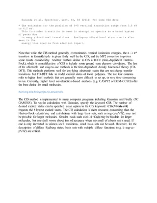 Sunanda et al, Spectrosc. Lett. 45, 65 (2011) for some CIS data
* The estimates for the position of 0-0 vertical transition range from 3.5 eV
to 4.2 eV.
This forbidden transition is seen in absorption spectra as a broad system
of peaks due
to many vibrational transitions. Analogous vibrational structure is also
seen in the
energy loss spectra from electron impact.
Note that while the CIS method generally overestimates vertical ionization energies, the n → π*
transition in formaldehyde is given fairly well by the CIS, and the MP2 correction improves
some results considerably. Another method similar to CIS is TDHF (time-dependent Hartree-
Fock), which is a modification of CIS to include some ground state electron correlation. The last
of the affordable and easy-to-use methods is the time-dependent density functional theory (TD-
DFT). This methods performs well for low-lying electronic states that are not charge transfer
transitions but TD-DFT fails to model excited states of linear polyenes. The last four columns
refer to higher level methods that are generally more difficult to set up, or very time-consuming
to run. Currently, higher level wavefunction-based methods (e.g. CASPT2 or EOM-CCSD) offer
the best choice for small molecules.
Running and Analyzing CIS Calculations
The CIS method is implemented in many computer programs including Gaussian and Firefly (PC
GAMESS). To run the calculation with Gaussian, specify the keyword CIS. The number of
desired excited states can be specified as an option to the CIS keyword: CIS(NStates=8)
requests the 8 lowest excited states. The CIS calculation is more resource-consuming than the
Hartree-Fock calculation, and calculations with large basis sets, such as aug-cc-pVTZ, may not
be possible for larger molecules. Smaller basis such as 6-31+G(d) may be feasible for larger
molecules, but one shall worry about loss of accuracy when too small of a basis set is used. If
one is only interested in valence-shell transitions, small basis sets can be used. However, for the
description of diffuse Rydberg states, basis sets with multiple diffuse functions (e.g. d-aug-cc-
pVTZ) are critical.
 