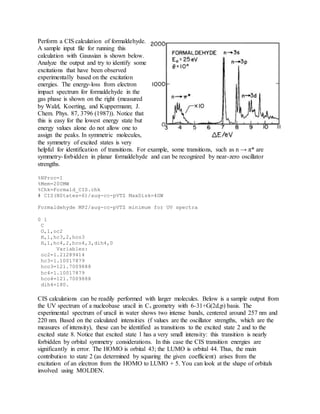 Perform a CIS calculation of formaldehyde.
A sample input file for running this
calculation with Gaussian is shown below.
Analyze the output and try to identify some
excitations that have been observed
experimentally based on the excitation
energies. The energy-loss from electron
impact spectrum for formaldehyde in the
gas phase is shown on the right (measured
by Walzl, Koerting, and Kuppermann; J.
Chem. Phys. 87, 3796 (1987)). Notice that
this is easy for the lowest energy state but
energy values alone do not allow one to
assign the peaks. In symmetric molecules,
the symmetry of excited states is very
helpful for identification of transitions. For example, some transitions, such as n → π* are
symmetry-forbidden in planar formaldehyde and can be recognized by near-zero oscillator
strengths.
%NProc=1
%Mem=200MW
%Chk=Formald_CIS.chk
# CIS(NStates=6)/aug-cc-pVTZ MaxDisk=4GW
Formaldehyde MP2/aug-cc-pVTZ minimum for UV spectra
0 1
C
O,1,oc2
H,1,hc3,2,hco3
H,1,hc4,2,hco4,3,dih4,0
Variables:
oc2=1.21289414
hc3=1.10017879
hco3=121.7009888
hc4=1.10017879
hco4=121.7009888
dih4=180.
CIS calculations can be readily performed with larger molecules. Below is a sample output from
the UV spectrum of a nucleobase uracil in Cs geometry with 6-31+G(2d,p) basis. The
experimental spectrum of uracil in water shows two intense bands, centered around 257 nm and
220 nm. Based on the calculated intensities (f values are the oscillator strengths, which are the
measures of intensity), these can be identified as transitions to the excited state 2 and to the
excited state 8. Notice that excited state 1 has a very small intensity: this transition is nearly
forbidden by orbital symmetry considerations. In this case the CIS transition energies are
significantly in error. The HOMO is orbital 43; the LUMO is orbital 44. Thus, the main
contribution to state 2 (as determined by squaring the given coefficient) arises from the
excitation of an electron from the HOMO to LUMO + 5. You can look at the shape of orbitals
involved using MOLDEN.
 