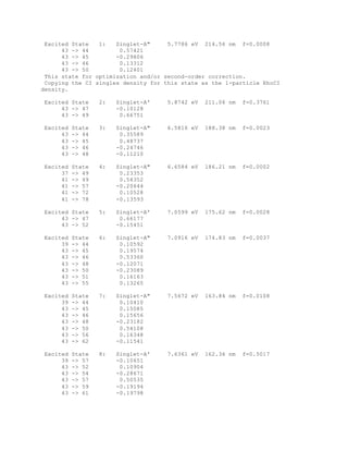 Excited State 1: Singlet-A" 5.7786 eV 214.56 nm f=0.0008
43 -> 44 0.57421
43 -> 45 -0.29806
43 -> 46 0.13312
43 -> 50 0.12401
This state for optimization and/or second-order correction.
Copying the CI singles density for this state as the 1-particle RhoCI
density.
Excited State 2: Singlet-A' 5.8742 eV 211.06 nm f=0.3761
43 -> 47 -0.10128
43 -> 49 0.66751
Excited State 3: Singlet-A" 6.5816 eV 188.38 nm f=0.0023
43 -> 44 0.35589
43 -> 45 0.48737
43 -> 46 -0.24746
43 -> 48 -0.11210
Excited State 4: Singlet-A" 6.6584 eV 186.21 nm f=0.0002
37 -> 49 0.23353
41 -> 49 0.54352
41 -> 57 -0.20644
41 -> 72 0.10528
41 -> 78 -0.13593
Excited State 5: Singlet-A' 7.0599 eV 175.62 nm f=0.0028
43 -> 47 0.66177
43 -> 52 -0.15451
Excited State 6: Singlet-A" 7.0916 eV 174.83 nm f=0.0037
39 -> 44 0.10592
43 -> 45 0.19574
43 -> 46 0.53360
43 -> 48 -0.12071
43 -> 50 -0.23089
43 -> 51 0.16163
43 -> 55 0.13265
Excited State 7: Singlet-A" 7.5672 eV 163.84 nm f=0.0108
39 -> 44 0.10410
43 -> 45 0.15085
43 -> 46 0.15656
43 -> 48 -0.23182
43 -> 50 0.54108
43 -> 56 0.16348
43 -> 62 -0.11541
Excited State 8: Singlet-A' 7.6361 eV 162.36 nm f=0.5017
39 -> 57 -0.10651
43 -> 52 0.10904
43 -> 54 -0.28671
43 -> 57 0.50535
43 -> 59 -0.19194
43 -> 61 -0.19798
 