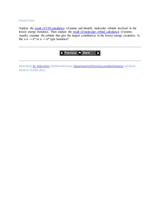PracticeTask
Analyze the result of CIS calculation of purine and identify molecular orbitals involved in the
lowest energy transition. Then analyze the result of molecular orbital calculation of purine;
visually examine the orbitals that give the largest contribution to the lowest energy excitation. Is
this a π → π* or n → π* type transition?
Materialby Dr. Kalju Kahn and BernieKirtman, DepartmentofChemistry and Biochemistry, UCSanta
Barbara. ©2007-2012.
 