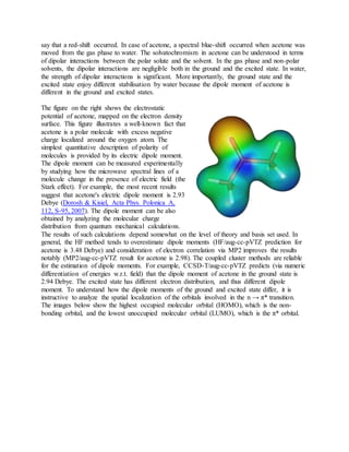 say that a red-shift occurred. In case of acetone, a spectral blue-shift occurred when acetone was
moved from the gas phase to water. The solvatochromism in acetone can be understood in terms
of dipolar interactions between the polar solute and the solvent. In the gas phase and non-polar
solvents, the dipolar interactions are negligible both in the ground and the excited state. In water,
the strength of dipolar interactions is significant. More importantly, the ground state and the
excited state enjoy different stabilisation by water because the dipole moment of acetone is
different in the ground and excited states.
The figure on the right shows the electrostatic
potential of acetone, mapped on the electron density
surface. This figure illustrates a well-known fact that
acetone is a polar molecule with excess negative
charge localized around the oxygen atom. The
simplest quantitative description of polarity of
molecules is provided by its electric dipole moment.
The dipole moment can be measured experimentally
by studying how the microwave spectral lines of a
molecule change in the presence of electric field (the
Stark effect). For example, the most recent results
suggest that acetone's electric dipole moment is 2.93
Debye (Dorosh & Kisiel, Acta Phys. Polonica A,
112, S-95, 2007). The dipole moment can be also
obtained by analyzing the molecular charge
distribution from quantum mechanical calculations.
The results of such calculations depend somewhat on the level of theory and basis set used. In
general, the HF method tends to overestimate dipole moments (HF/aug-cc-pVTZ prediction for
acetone is 3.48 Debye) and consideration of electron correlation via MP2 improves the results
notably (MP2/aug-cc-pVTZ result for acetone is 2.98). The coupled cluster methods are reliable
for the estimation of dipole moments. For example, CCSD-T/aug-cc-pVTZ predicts (via numeric
differentiation of energies w.r.t. field) that the dipole moment of acetone in the ground state is
2.94 Debye. The excited state has different electron distribution, and thus different dipole
moment. To understand how the dipole moments of the ground and excited state differ, it is
instructive to analyze the spatial localization of the orbitals involved in the n → π* transition.
The images below show the highest occupied molecular orbital (HOMO), which is the non-
bonding orbital, and the lowest unoccupied molecular orbital (LUMO), which is the π* orbital.
 