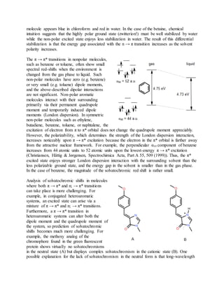molecule appears blue in chloroform and red in water. In the case of the betaine, chemical
intuition suggests that the highly polar ground state (zwitterion!) must be well stabilized by water
while the non-polar excited state enjoys less stabilization in water. The result of this differential
stabilization is that the energy gap associated with the n → π transition increases as the solvent
polarity increases.
The π → π* transitions in nonpolar molecules,
such as benzene or toluene, often show small
spectral red-shifts when the environment is
changed from the gas phase to liquid. Such
non-polar molecules have zero (e.g. benzene)
or very small (e.g. toluene) dipole moments,
and the above-described dipolar interactions
are not significant. Non-polar aromatic
molecules interact with their surrounding
primarily via their permanent quadrupole
moment and temporarily induced dipole
moments (London dispersion). In symmetric
non-polar molecules such as ethylene,
butadiene, benzene, toluene, or naphtalene, the
excitation of electron from π to π* orbital does not change the quadrupole moment appreciably.
However, the polarizability, which determines the strength of the London dispersion interaction,
increases noticeably upon π → π* excitation because the electron in the π* orbital is farther away
from the attractive nuclear framework. For example, the perpendicular αzz component of benzene
increases from 44 atomic units to 52 atomic units upon the lowest-energy π → π* excitation
(Christiansen, Hättig & Jørgensen, Spectrochimica Acta, Part A 55, 509 (1999)). Thus, the π*
excited state enjoys stronger London dispersion interaction with the surrounding solvent than the
less polarizable ground state, and the energy gap in the solvent is smaller than in the gas phase.
In the case of benzene, the magnitude of the solvatochromic red shift is rather small.
Analysis of solvatochromic shifts in molecules
where both π → π* and n; → π* transitions
can take place is more challenging. For
example, in conjugated heteroaromatic
systems, an excited state can arise via a
mixture of π → π* and n; → π* transitions.
Furthermore, a π → π* transition in
heteroaromatic systems can alter both the
dipole moment and the quadrupole moment of
the system, so prediction of solvatochromic
shifts becomes much more challenging. For
example, the methoxy analog of the
chromophore found in the green fluorescent
protein shows virtually no solvatochromisms
in the neutral state (A) but displays complex solvatochromism in the cationic state (B). One
possible explanation for the lack of solvatochromism in the neutral form is that long-wavelength
 