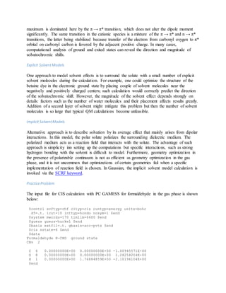 maximum is dominated here by the π → π* transition, which does not alter the dipole moment
significantly. The same transition in the cationic species is a mixture of the π → π* and n → π*
transitions, the latter being stabilized because transfer of the electron from carbonyl oxygen to π*
orbital on carbonyl carbon is favored by the adjacent positive charge. In many cases,
computational analysis of ground and exited states can reveal the direction and magnitude of
solvatochromic shifts.
Explicit SolventModels
One approach to model solvent effects is to surround the solute with a small number of explicit
solvent molecules during the calculation. For example, one could optimize the structure of the
betaine dye in the electronic ground state by placing couple of solvent molecules near the
negatively and positively charged centers; such calculation would correctly predict the direction
of the solvatochromic shift. However, the magnitude of the solvent effect depends strongly on
details: factors such as the number of water molecules and their placement affects results greatly.
Addition of a second layer of solvent might mitigate this problem but then the number of solvent
molecules is so large that typical QM calculations become unfeasible.
Implicit SolventModels
Alternative approach is to describe solvation by its average effect that mainly arises from dipolar
interactions. In this model, the polar solute polarizes the surrounding dielectric medium. The
polarized medium acts as a reaction field that interacts with the solute. The advantage of such
approach is simplicity inn setting up the computations but specific interactions, such as strong
hydrogen bonding with the solvent is difficult to model. Furthermore, geometry optimization in
the presence of polarizable continuum is not as efficient as geometry optimization in the gas
phase, and it is not uncommon that optimizations of certain geometries fail when a specific
implementation of reaction field is chosen. In Gaussian, the implicit solvent model calculation is
invoked via the SCRF keyword.
PracticeProblem
The input file for CIS calculation with PC GAMESS for formaldehyde in the gas phase is shown
below:
$contrl scftyp=rhf cityp=cis runtyp=energy units=bohr
d5=.t. icut=10 inttyp=hondo nosym=1 $end
$system mwords=170 timlim=6600 $end
$guess guess=huckel $end
$basis extfil=.t. gbasis=acc-pvtz $end
$cis nstate=6 $end
$data
Formaldehyde H-CHO ground state
CNv 2
C 6 0.00000000E+00 0.00000000E+00 -1.00945571E+00
O 8 0.00000000E+00 0.00000000E+00 1.28258204E+00
H 1 0.00000000E+00 1.76884859E+00 -2.10196104E+00
$end
 