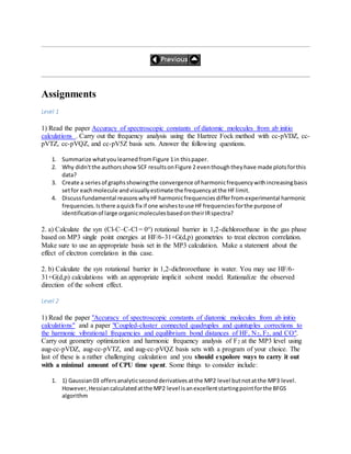 Assignments
Level 1
1) Read the paper Accuracy of spectroscopic constants of diatomic molecules from ab initio
calculations . Carry out the frequency analysis using the Hartree Fock method with cc-pVDZ, cc-
pVTZ, cc-pVQZ, and cc-pV5Z basis sets. Answer the following questions.
1. Summarize whatyoulearnedfromFigure 1in thispaper.
2. Why didn'tthe authorsshowSCF resultsonFigure 2 eventhoughtheyhave made plotsforthis
data?
3. Create a seriesof graphsshowingthe convergence of harmonicfrequencywithincreasingbasis
setfor eachmolecule andvisuallyestimate the frequencyatthe HFlimit.
4. Discussfundamental reasonswhyHFharmonicfrequenciesdifferfromexperimental harmonic
frequencies.Isthere aquickfix if one wishestouse HFfrequenciesforthe purpose of
identificationof large organicmoleculesbasedontheirIRspectra?
2. a) Calculate the syn (Cl-C–C-Cl = 0°) rotational barrier in 1,2-dichloroethane in the gas phase
based on MP3 single point energies at HF/6-31+G(d,p) geometries to treat electron correlation.
Make sure to use an appropriate basis set in the MP3 calculation. Make a statement about the
effect of electron correlation in this case.
2. b) Calculate the syn rotational barrier in 1,2-dichroroethane in water. You may use HF/6-
31+G(d,p) calculations with an appropriate implicit solvent model. Rationalize the observed
direction of the solvent effect.
Level 2
1) Read the paper "Accuracy of spectroscopic constants of diatomic molecules from ab initio
calculations" and a paper "Coupled-cluster connected quadruples and quintuples corrections to
the harmonic vibrational frequencies and equilibrium bond distances of HF, N2, F2, and CO".
Carry out geometry optimization and harmonic frequency analysis of F2 at the MP3 level using
aug-cc-pVDZ, aug-cc-pVTZ, and aug-cc-pVQZ basis sets with a program of your choice. The
last of these is a rather challenging calculation and you should expolore ways to carry it out
with a minimal amount of CPU time spent. Some things to consider include:
1. 1) Gaussian03 offersanalyticsecondderivativesatthe MP2 level butnotatthe MP3 level.
However,Hessiancalculatedatthe MP2 level isanexcellentstartingpointforthe BFGS
algorithm
 